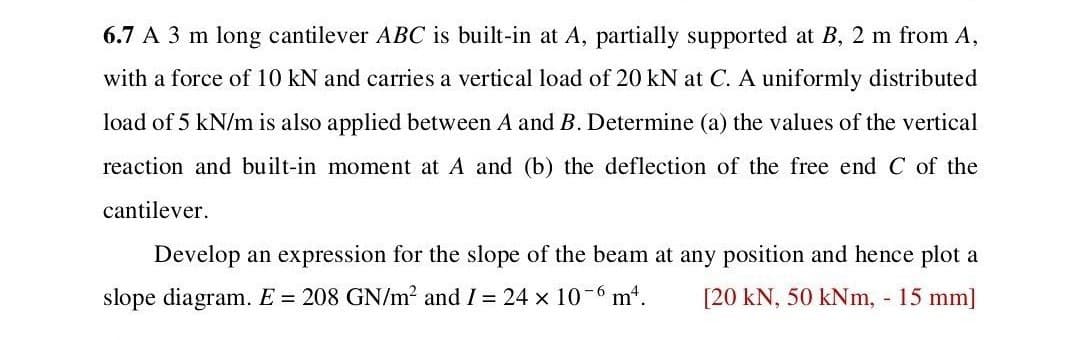 6.7 A 3 m long cantilever ABC is built-in at A, partially supported at B, 2 m from A,
with a force of 10 kN and carries a vertical load of 20 kN at C. A uniformly distributed
load of 5 kN/m is also applied between A and B. Determine (a) the values of the vertical
reaction and built-in moment at A and (b) the deflection of the free end C of the
cantilever.
Develop an expression for the slope of the beam at any position and hence plot a
slope diagram. E = 208 GN/m² and I = 24 × 10-6 m². [20 kN, 50 kNm, - 15 mm]