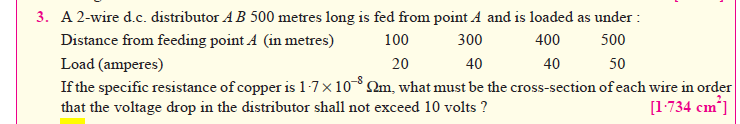 3. A 2-wire d.c. distributor AB 500 metres long is fed from point A and is loaded as under :
Distance from feeding point A (in metres)
Load (amperes)
If the specific resistance of copper is 1-7×10 2m, what must be the cross-section of each wire in order
that the voltage drop in the distributor shall not exceed 10 volts ?
100
400
40
500
300
40
20
50
[1-734 cm]
