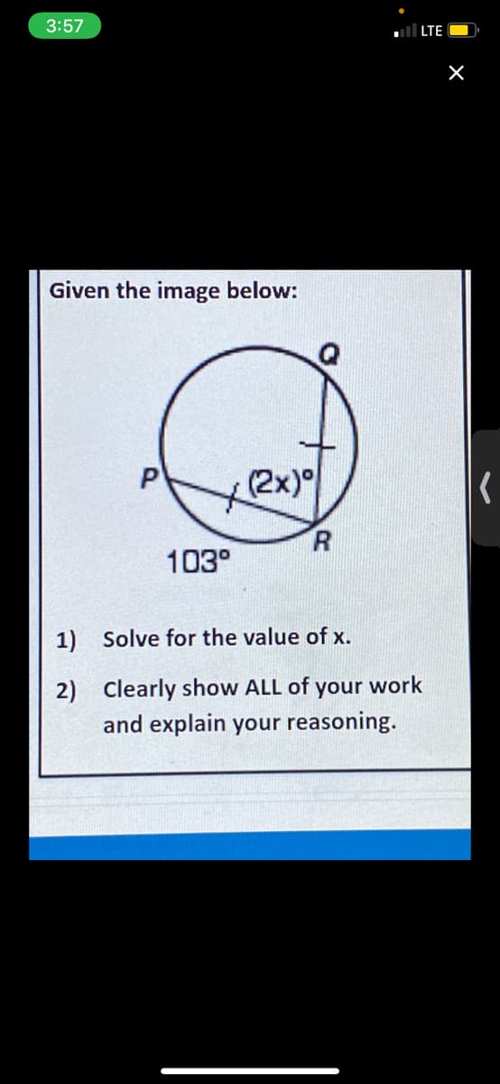 3:57
ll LTE
Given the image below:
to
2x)이
R.
103°
1) Solve for the value of x.
2) Clearly show ALL of your work
and explain your reasoning.
