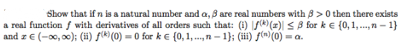 Show that if n is a natural number and a, B are real numbers with 8 > 0 then there exists
a real function f with derivatives of all orders such that: (i) |f(k)(x)| < ß for k e {0,1,..,n – 1}
and r € (-00, 00); (ii) f(k) (0) = 0 for k E {0, 1, ..., n – 1}; (iii) f(m)(0) = a.
