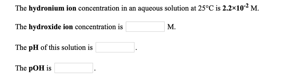 The hydronium ion concentration in an aqueous solution at 25°C is 2.2×10-2 M.
The hydroxide ion concentration is
М.
The pH of this solution is
The pOH is
