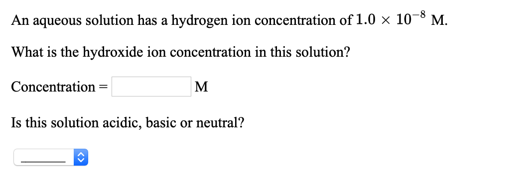 An aqueous solution has a hydrogen ion concentration of 1.0 × 10¬8 M.
What is the hydroxide ion concentration in this solution?
Concentration
Is this solution acidic, basic or neutral?
