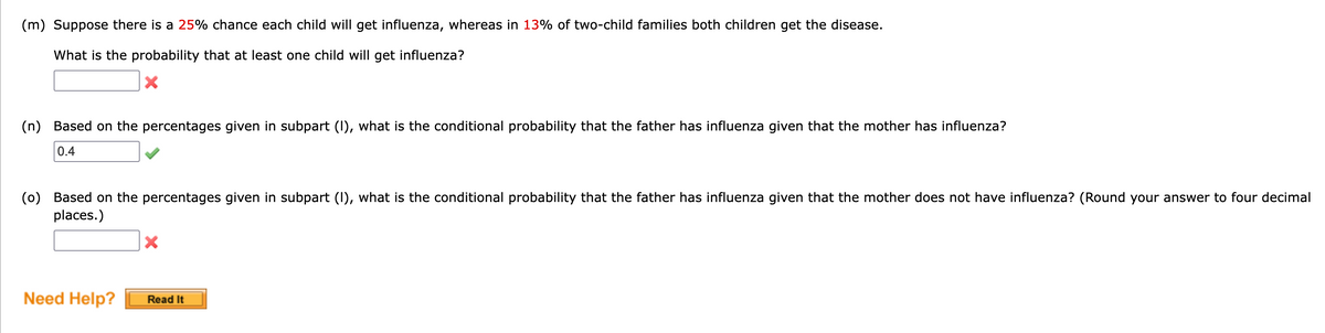 (m) Suppose there is a 25% chance each child will get influenza, whereas in 13% of two-child families both children get the disease.
What is the probability that at least one child will get influenza?
(n) Based on the percentages given in subpart (I), what is the conditional probability that the father has influenza given that the mother has influenza?
0.4
(0) Based on the percentages given in subpart (I), what is the conditional probability that the father has influenza given that the mother does not have influenza? (Round your answer to four decimal
places.)
Need Help?
Read It
