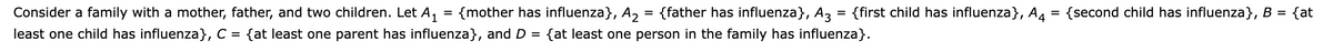 Consider a family with a mother, father, and two children. Let A, = {mother has influenza}, A2 = {father has influenza}, A3
{first child has influenza}, A4 = {second child has influenza}, B = {at
%3D
%D
least one child has influenza}, C = {at least one parent has influenza}, and D =
{at least one person in the family has influenza}.
