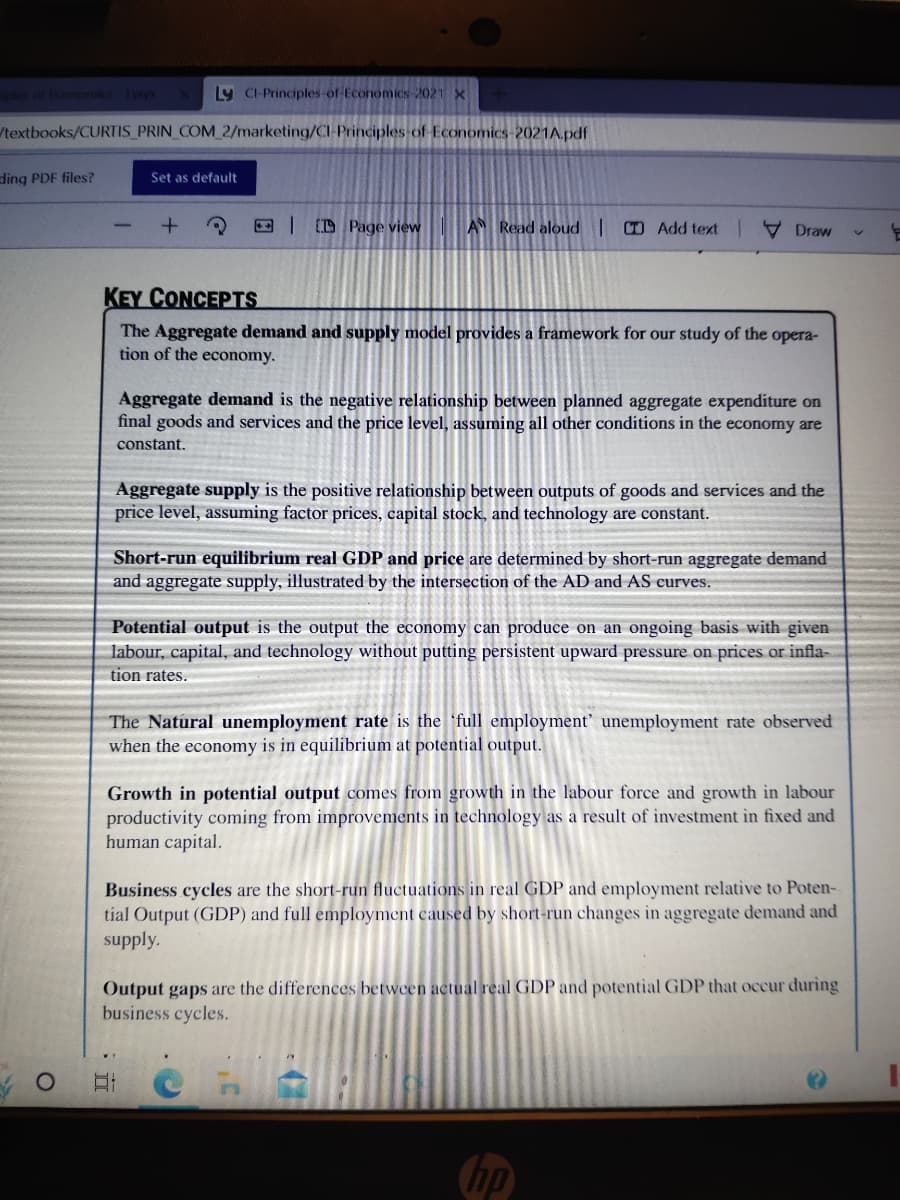 Ly Cl-Principles-of Economics-2021 X
/textbooks/CURTIS PRIN_COM_2/marketing/Cl-Principles of Economics-2021A.pdf
ding PDF files?
Set as default
DPage view
A Read aloud |
Add textDraw
KEY CONCEPTS
The Aggregate demand and supply model provides a framework for our study of the opera-
tion of the economy.
Aggregate demand is the negative relationship between planned aggregate expenditure on
final goods and services and the price level, assuming all other conditions in the economy are
constant.
Aggregate supply is the positive relationship between outputs of goods and services and the
price level, assuming factor prices, capital stock, and technology are constant.
Short-run equilibrium real GDP and price are determined by short-run aggregate demand
and aggregate supply, illustrated by the intersection of the AD and AS curves.
Potential output is the output the economy can produce on an ongoing basis with given
labour, capital, and technology without putting persistent upward pressure on prices or infla-
tion rates.
The Natural unemployment rate is the full employment' unemployment rate observed
when the economy is in equilibrium at potential output.
Growth in potential output comes from growth in the labour force and growth in labour
productivity coming from improvements in technology as a result of investment in fixed and
human capital.
Business cycles are the short-run fluctuations in real GDP and employment relative to Poten-
tial Output (GDP) and full employment caused by short-run changes in aggregate demand and
supply.
Output gaps are the differences between actual real GDP and potential GDP that occur during
business cycles.
Et
hp
누