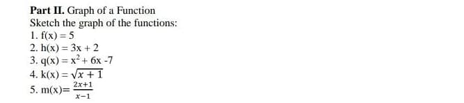 Part II. Graph of a Function
Sketch the graph of the functions:
1. f(x) = 5
2. h(x) = 3x + 2
3. q(x) = x² + 6x -7
4. k(x) = Vx + 1
2x+1
5. m(x)=
x-1
