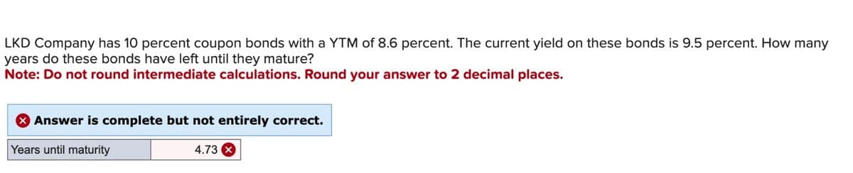 LKD Company has 10 percent coupon bonds with a YTM of 8.6 percent. The current yield on these bonds is 9.5 percent. How many
years do these bonds have left until they mature?
Note: Do not round intermediate calculations. Round your answer to 2 decimal places.
Answer is complete but not entirely correct.
Years until maturity
4.73 x