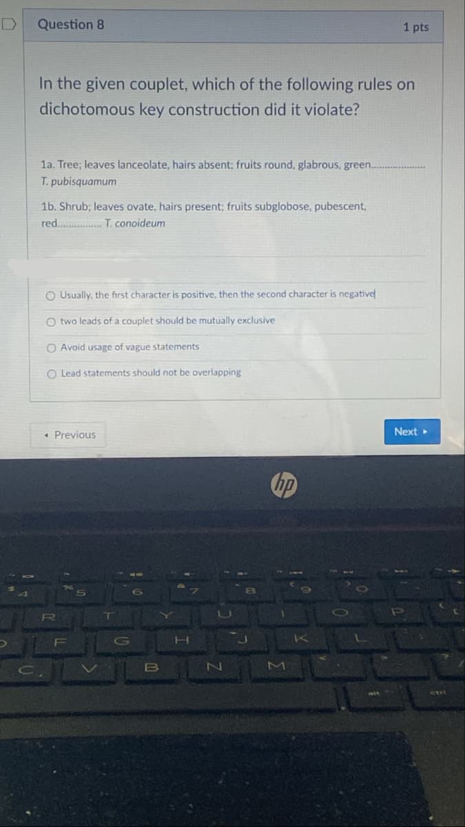 D
Question 8
1 pts
In the given couplet, which of the following rules on
dichotomous key construction did it violate?
1a. Tree; leaves lanceolate, hairs absent; fruits round, glabrous, green.
T. pubisquamum
1b. Shrub; leaves ovate, hairs present; fruits subglobose, pubescent,
red .T. conoideum
O Usually, the first character is positive, then the second character is negative
O two leads of a couplet should be mutually exclusive
O Avoid usage of vague statements
O Lead statements should not be overlapping
« Previous
Next
hp
