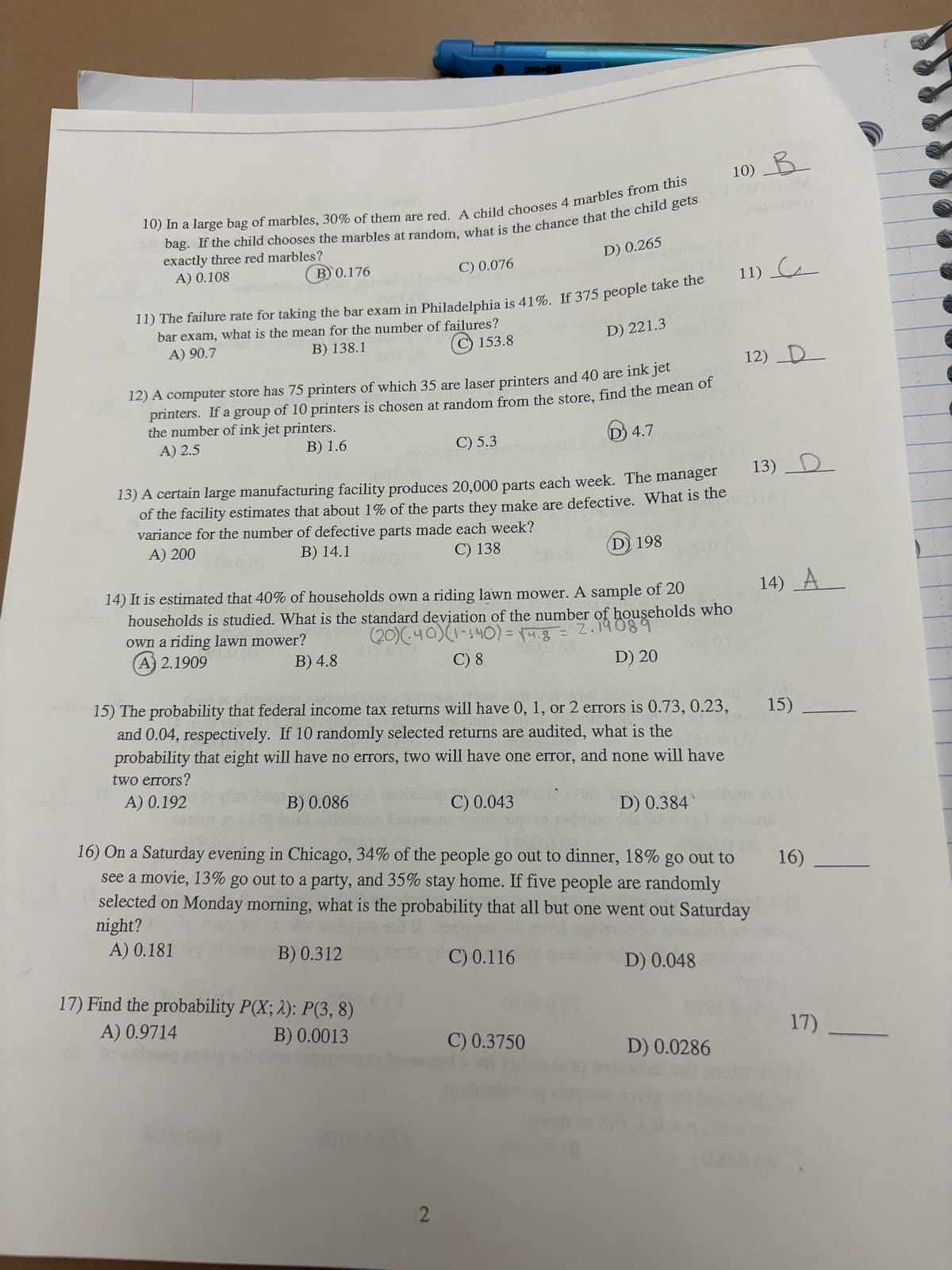 10) In a large bag of marbles, 30% of them are red. A child chooses 4 marbles from this
bag. If the child chooses the marbles at random, what is the chance that the child gets
exactly three red marbles?
A) 0.108
B) 0.176
11) The failure rate for taking the bar exam in Philadelphia is 41%. If 375 people take the 11)
bar exam, what is the mean for the number of failures?
A) 90.7
B) 138.1
C 153.8
C) 0.076
pen+BEAR
12) A computer store has 75 printers of which 35 are laser printers and 40 are ink jet
printers. If a group of 10 printers is chosen at random from the store, find the mean of
the number of ink jet printers.
A) 2.5
B) 1.6
D 4.7
B) 0.086
C) 5.3
VINIC
13) A certain large manufacturing facility produces 20,000 parts each week. The manager
of the facility estimates that about 1% of the parts they make are defective. What is the
variance for the number of defective parts made each week?
A) 200
B) 14.1
C) 138
(D) 198
B) 0.312
17) Find the probability P(X; 2): P(3, 8)
A) 0.9714
B) 0.0013
dile insan
D) 0.265
2
14) It is estimated that 40% of households own a riding lawn mower. A sample of 20
households is studied. What is the standard deviation of the number of households who
INGT (20) (-40) (1 - 140) = 14.8 = 2.19089
own a riding lawn mower?
B) 4.8
A) 2.1909
C) 8
D) 20
D) 221.3
2.0(8
15) The probability that federal income tax returns will have 0, 1, or 2 errors is 0.73, 0.23,
and 0.04, respectively. If 10 randomly selected returns are audited, what is the
probability that eight will have no errors, two will have one error, and none will have
two errors?
A) 0.192
C) 0.043
C) 0.3750
16) On a Saturday evening in Chicago, 34% of the people go out to dinner, 18% go out to
see a movie, 13% go out to a party, and 35% stay home. If five people are randomly
selected on Monday morning, what is the probability that all but one went out Saturday
night?
A) 0.181
C) 0.116
10) B
D) 0.384
D) 0.048
D) 0.0286
12) _D__
13) D
14) A
15)
16)
17)