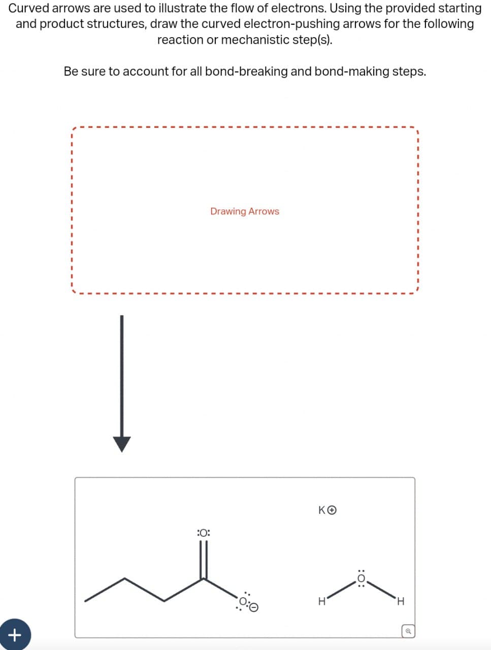 ×
Curved arrows are used to illustrate the flow of electrons. Using the provided starting
and product structures, draw the curved electron-pushing arrows for the following
reaction or mechanistic step(s).
Be sure to account for all bond-breaking and bond-making steps.
Drawing Arrows
:0:
ΚΘ
0:0
H
:0:
H
Q