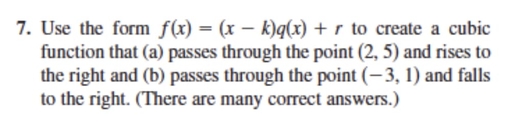 7. Use the form f(x) = (x – k)q(x) + r to create a cubic
function that (a) passes through the point (2, 5) and rises to
the right and (b) passes through the point (-3, 1) and falls
to the right. (There are many correct answers.)
