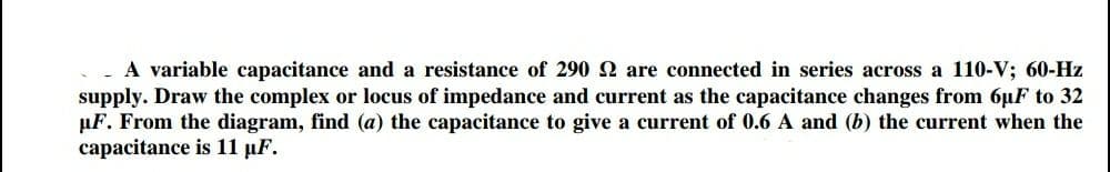 A variable capacitance and a resistance of 290 2 are connected in series across a 110-V; 60-Hz
supply. Draw the complex or locus of impedance and current as the capacitance changes from 6uF to 32
µF. From the diagram, find (a) the capacitance to give a current of 0.6 A and (b) the current when the
capacitance is 11 µF.
