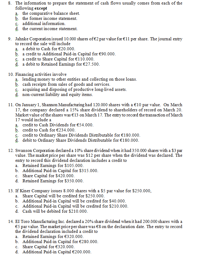 8. The information to prepare the statement of cash flows usually comes from each of the
following except
a. the comparative balance sheet.
b. the former income statement.
c. additional information.
d. the current income statement.
9. Jahnke Coporation issued 10.000 shares of€2 par value for €11 per share. The joumal entry
to record the sale will include
a. a debit to Cash for €20.000.
b. a credit to Additional Paid-in Capital for €90.000.
c a credit to Share Capital for €110.000.
d. a debit to Retained Eamings for €27.500.
10. Financing activities involve
a. lending money to other entities and collecting on those loans.
b. cash receipts from sales of goods and services.
c acquiring and disposing of productive long-lived assets.
nt linhilitu and aquitu itamc
non c1
