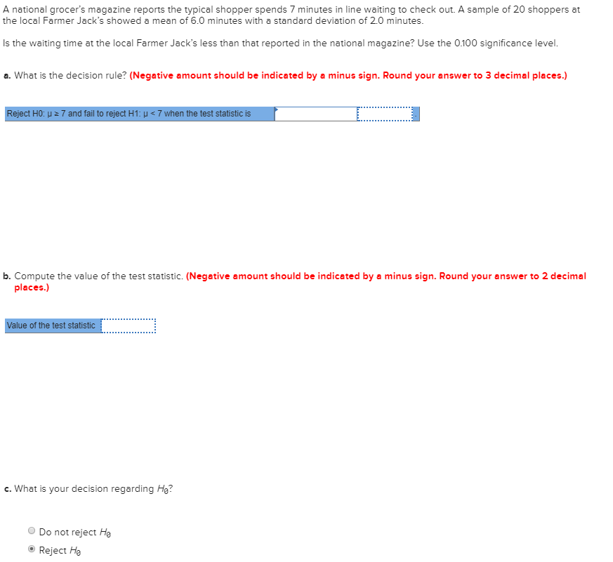 A national grocer's magazine reports the typical shopper spends 7 minutes in line waiting to check out. A sample of 20 shoppers at
the local Farmer Jack's showed a mean of 6.0 minutes with a standard deviation of 2.0 minutes.
Is the waiting time at the local Farmer Jack's less than that reported in the national magazine? Use the 0.100 significance level.
a. What is the decision rule? (Negative amount should be indicated by a minus sign. Round your answer to 3 decimal places.)
Reject HO: u z 7 and fail to reject H1: u < 7 when the test statistic is
