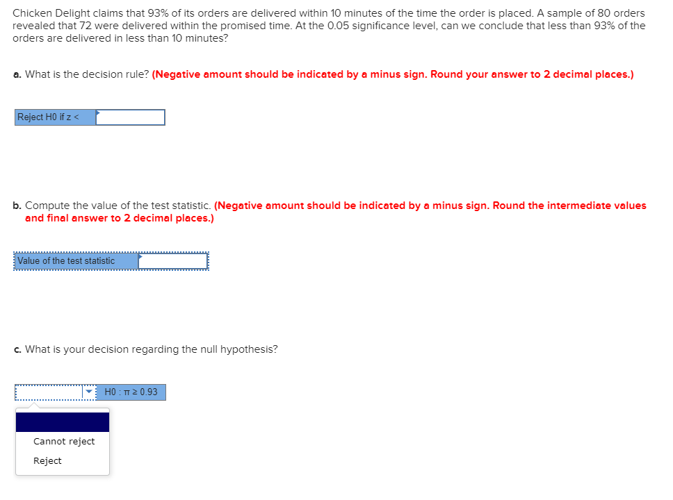 Chicken Delight claims that 93% of its orders are delivered within 10 minutes of the time the order is placed. A sample of 80 orders
revealed that 72 were delivered within the promised time. At the 0.05 significance level, can we conclude that less than 93% of the
orders are delivered in less than 10 minutes?
a. What is the decision rule? (Negative amount should be indicated by a minus sign. Round your answer to 2 decimal places.)
Reject HO if z <
b. Compute the value of the test statistic. (Negative amount should be indicated by a minus sign. Round the intermediate values
and final answer to 2 decimal places.)
Value of the test statistic
c. What is your decision regarding the null hypothesis?
H0 : TT2 0.93
Cannot reject
Reject
