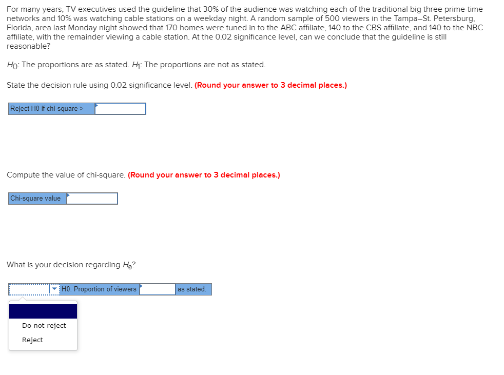 For many years, TV executives used the guideline that 30% of the audience was watching each of the traditional big three prime-time
networks and 10% was watching cable stations on a weekday night. A random sample of 500 viewers in the Tampa-St. Petersburg,
Florida, area last Monday night showed that 170 homes were tuned in to the ABC affiliate, 140 to the CBS affiliate, and 140 to the NBC
affiliate, with the remainder viewing a cable station. At the 0.02 significance level, can we conclude that the guideline is still
reasonable?
Ho: The proportions are as stated. H: The proportions are not as stated.
State the decision rule using 0.02 significance level. (Round your answer to 3 decimal places.)
Reject HO if chi-square >
Compute the value of chi-square. (Round your answer to 3 decimal places.)
Chi-square value
What is your decision regarding Hg?
HO. Proportion of viewers
as stated.
Do not reject
Reject

