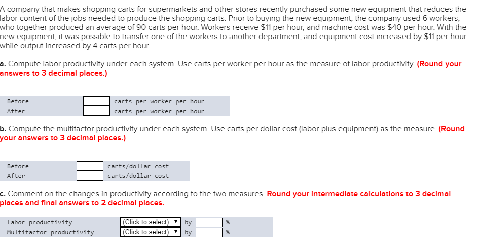 a. Compute labor productivity under each system. Use carts per worker per hour as the measure of labor productivity. (Round your
answers to 3 decimal places.)
Before
After
carts per worker per hour
carts per worker per hour
b. Compute the multifactor productivity under each system. Use carts per dollar cost (labor plus equipment) as the measure. (Round
your answers to 3 decimal places.)
Before
After
carts/dollar cost
carts/dollar cost
c. Comment on the changes in productivity according to the two measures. Round your intermediate calculations to 3 decimal
places and final answers to 2 decimal places.
Labor productivity
Multifactor productivity
(Click to select)
by
(Click to select)
by
