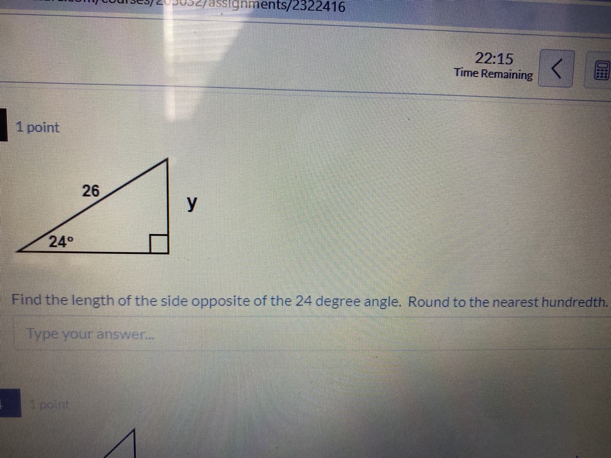 assignments/2322416
22:15
Time Remaining
1 point
26
y
24°
Find the length of the side opposite of the 24 degree angle. Round to the nearest hundredth.
ivpevouranswer.
point
