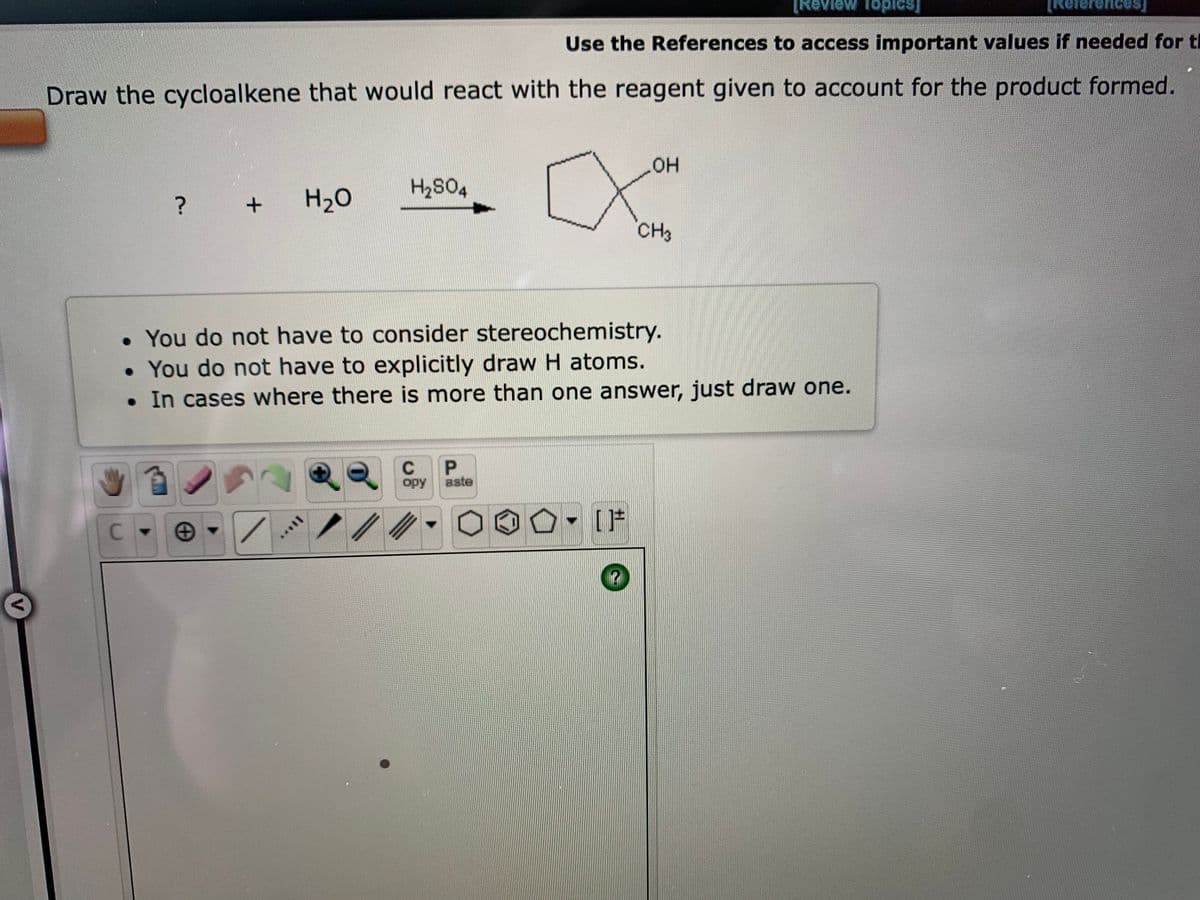 [Review Topics]
Teaid
Use the References to access important values if needed for ti
Kererences,
Draw the cycloalkene that would react with the reagent given to account for the product formed.
он
H2S04
?
H2O
CH3
• You do not have to consider stereochemistry.
• You do not have to explicitly draw H atoms.
• In cases where there is more than one answer, just draw one.
C.
opy
aste
- [F
