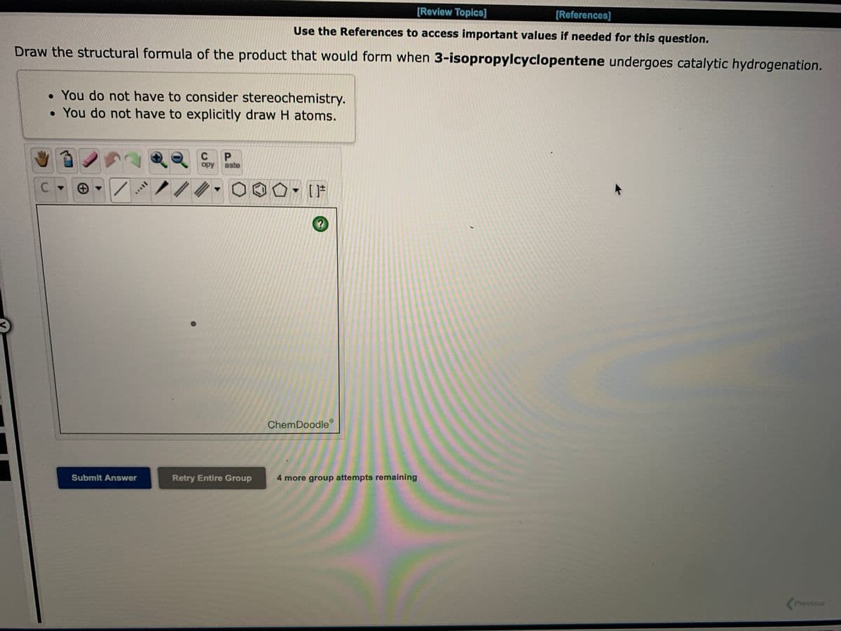 [Review Topics]
[References]
Use the References to access important values if needed for this question.
Draw the structural formula of the product that would form when 3-isopropylcyclopentene undergoes catalytic hydrogenation.
• You do not have to consider stereochemistry.
• You do not have to explicitly draw H atoms.
C
P.
opy
aste
ChemDoodle
Submit Answer
Retry Entire Group
4 more group attempts remaining
Previous
