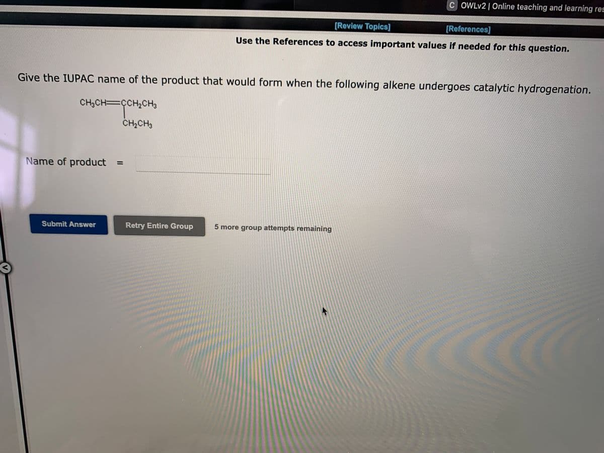 C OWLV2 | Online teaching and learning res
[Review Topics]
[References]
Use the References to access important values if needed for this question.
Give the IUPAC name of the product that would form when the following alkene undergoes catalytic hydrogenation.
CH3CH=ÇCH2CH3
CH2CH3
Name of product
%3D
Submit Answer
Retry Entire Group
5 more group attempts remaining
