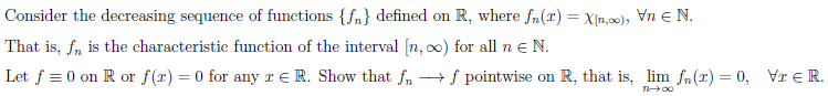 Consider the decreasing sequence of functions {f„} defined on R, where fn(x) = X[n,00), Vn e N.
That is, f, is the characteristic function of the interval [n, 0) for all n e N.
Let f = 0 on R or f(r) = 0 for any r e R. Show that fn
+ f pointwise on R, that is, lim fn(r) = 0, Vr e R.
%3D
