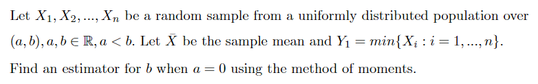 Let X1, X2,..., Xn be a random sample from a uniformly distributed population over
(a, b), a, b e R, a < b. Let X be the sample mean and Y1 = min{X¡ : i = 1, ..., n}.
Find an estimator for b when a = 0 using the method of moments.
