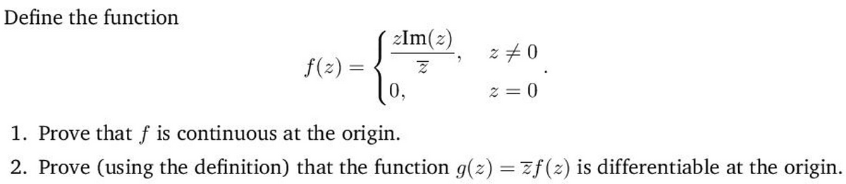 Define the function
zIm(2)
z +0
f(z) =
0,
%3D
z = 0
1. Prove that f is continuous at the origin.
2. Prove (using the definition) that the function g(z) = zf(z) is differentiable at the origin.
