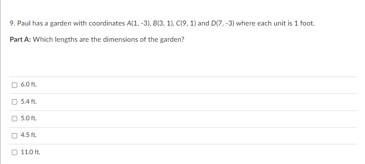 9. Paul has a garden with coordinates A(1, -3), B(3, 1), C(9, 1) and D(7, -3) where each unit is 1 foot.
Part A: Which lengths are the dimensions of the garden?
O 6.0 ft.
O 5.4 ft.
5.0 ft.
O 4.5 ft.
11.0 ft.
