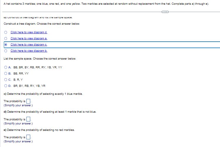 A hat contains 3 marbles; one blue, one red, and one yellow. Two marbles are selected at random without replacement from the hat. Complete parts a) through e).
of Construct a tree viagram and listine sample space.
Construct a tree diagram. Choose the correct answer below.
Click here to view diagram d.
Click here to view diagram a.
Click here to view diagram c.
Click here to view diagram b.
List the sample space. Choose the correct answer below.
O A. BB, BR, BY, RB, RR, RY, YB, YR, YY
B.
BB, RR, YY
O C. B. R, Y
O D. BR, BY, RB, RY, YB, YR
c) Determine the probability of selecting exactly 1 blue marble.
The probability is
(Simplify your answer.)
d) Determine the probability of selecting at least 1 marble that is not blue.
The probability is
(Simplify your answer.)
e) Determine the probability of selecting no red marbles.
The probability is 0.
(Simplify your answer.)
