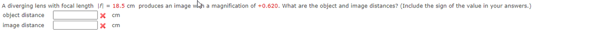 A diverging lens with focal length |f = 18.5 cm produces an image with a magnification of +0.620. What are the object and image distances? (Include the sign of the value in your answers.)
object distance
x cm
image distance
x
cm