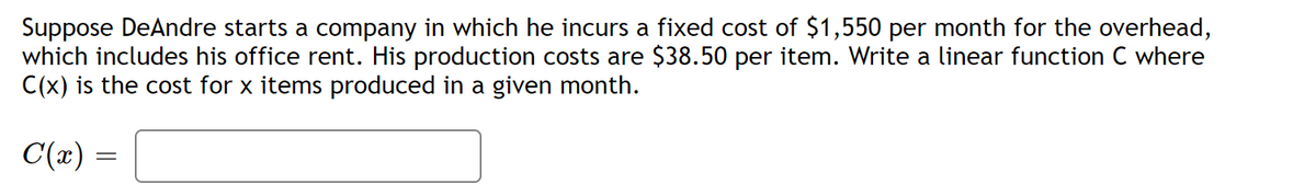 Suppose DeAndre starts a company in which he incurs a fixed cost of $1,550 per month for the overhead,
which includes his office rent. His production costs are $38.50 per item. Write a linear function C where
C(x) is the cost for x items produced in a given month.
C(x)
=