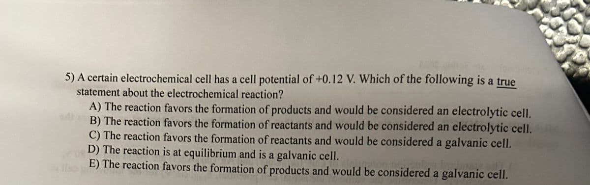 5) A certain electrochemical cell has a cell potential of +0.12 V. Which of the following is a true
statement about the electrochemical reaction?
A) The reaction favors the formation of products and would be considered an electrolytic cell.
B) The reaction favors the formation of reactants and would be considered an electrolytic cell.
C) The reaction favors the formation of reactants and would be considered a galvanic cell.
D) The reaction is at equilibrium and is a galvanic cell.
E) The reaction favors the formation of products and would be considered a galvanic cell.