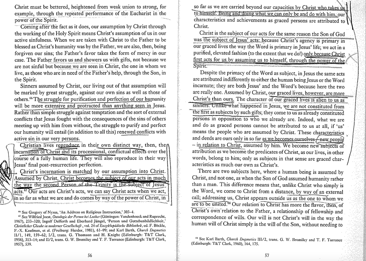 Christ must be bettered, heightened from weak union to strong, for
example, through the repeated performance of the Eucharist in the
power of the Spirit.
"Coming after the fact as it does, our assumption by Christ through
the working of the Holy Spirit means Christ's assumption of us in our
active sinfulness. When we are taken with Christ to the Father to be
blessed as Christ's humanity was by the Father, we are also, then, being
forgiven our sins; the Father's favor takes the form of mercy in our
case. The Father favors us and showers us with gifts, not because we
are not sinful but because we are seen in Christ, the one in whom we
live, as those who are in need of the Father's help, through the Son, in
the Spirit.
Sinners assumed by Christ, our living out of that assumption will
be marked by great struggle, against our own sins as well as those of
others." The struggle for purification and perfection of our humanity
will be more extensive and protracted than anything seen in Jesus.
Rather than simple struggle against temptation and the sort of external
conflicts that Jesus fought with the consequences of the sins of others
meeting up with him from without, the struggle to purify and perfect
our humanity will entail (in addition to all this) renewed conflicts with
active sin in our very persons.
wwwwwwwww do
Christian lives reproduce in their own distinct way, then, the
incarnation of Christ and its processional, conflictual effects over the
course of a fully human life. They will also reproduce in their way
Jesus' final post-resurrection perfection.
Christ's incarnation is matched by our assumption into Christ.
Assumed by Christ, Christ becomes the subiect of our acts in much
the way the second Person of the Trinity is the subject of Jesus
acts. 67 Our acts are Christ's acts, we can say Christ acts when we act,
in so far as what we are and do comes by way of the power of Christ, in
!!
See Gregory of Nyssa, 'An Address on Religious Instruction,' 303-4.
See Wilfried Joest, Ontologie der Person bei Luther (Göttingen: Vandenhoeck and Ruprecht,
1967), 233-320; Ingolf Dalferth and Eberhard Jüngel, 'Person und Gottebenbildlichkeit,'
Christlicher Glaube in moderner Gesellschaft, vol. 24 of Enzyklopädische Bibliothek, ed. F. Böckle,
F.-X. Kaufman, et al. (Freiburg: Herder, 1981), 61-99; and Karl Barth, Church Dogmatics
II/1, 149, 159–62; 1/2, trans. G. Thomson and H. Knight (Edinburgh: T&T Clark,
1956), 313-14; and II/2, trans. G. W. Bromiley and T. F. Torrance (Edinburgh: T&T Clark,
1957), 539.
so far as we are carried beyond our capacities by Christ who takes us
to himself. Being and doing what we can only be and do with him, our
characteristics and achievements as graced persons are attributed to
Christ.
Christ is the subject of our acts for the same reason the Son of God
was the subject of Jesus' acts: because Christ's agency is primary in
our graced lives the way the Word is primary in Jesus' life; we act in a
purified, elevated fashion (to the extent that we do!) only because Christ
first acts for us by assuming us to himself, through the power of the
Spirit.
Despite the primacy of the Word as subject, in Jesus the same acts
are attributed indifferently to either the human being Jesus or the Word
incarnate; they are both Jesus' and the Word's because here the two
are really one. Assumed by Christ, our graced lives, however, are more
Christ's than ours. The character of our graced lives is alien to us as
sinners. Unlike what happened in Jesus, we are not constituted from
the first as subjects by such gifts; they come to us as already constituted
persons in opposition to who we already are. Indeed, what we are
and do as graced persons cannot be attributed to us at all, if 'us'
means the people who are assumed by Christ. These characteristics
and deeds are ours only in so far as we becomes ourselves-new people
- in relation to Christ, assumed by him. We become new subjects of
attribution as we become the predicates of Christ, as our lives, in other
words, belong to him; only as subjects in that sense are graced char-
acteristics as much our own as Christ's.
There are two subjects here, where a human being is assumed by
Christ, and not one, as when the Son of God assumed humanity rather
than a man. This difference means that, unlike Christ who simply is
the Word, we come to Christ from a distance, by way of an external
call; addressing us, Christ appears outside us as the one to whom we
are to be united. Our relation to Christ has more the flavor, then, of
Christ's own relation to the Father, a relationship of fellowship and
correspondence of wills. Our will is not Christ's will in the way the
human will of Christ simply is the will of the Son, without needing to
See Karl Barth, Church Dogmatics III/2, trans. G. W. Bromiley and T. F. Torrance
(Edinburgh: T&T Clark, 1960), 164, 175.
56
57