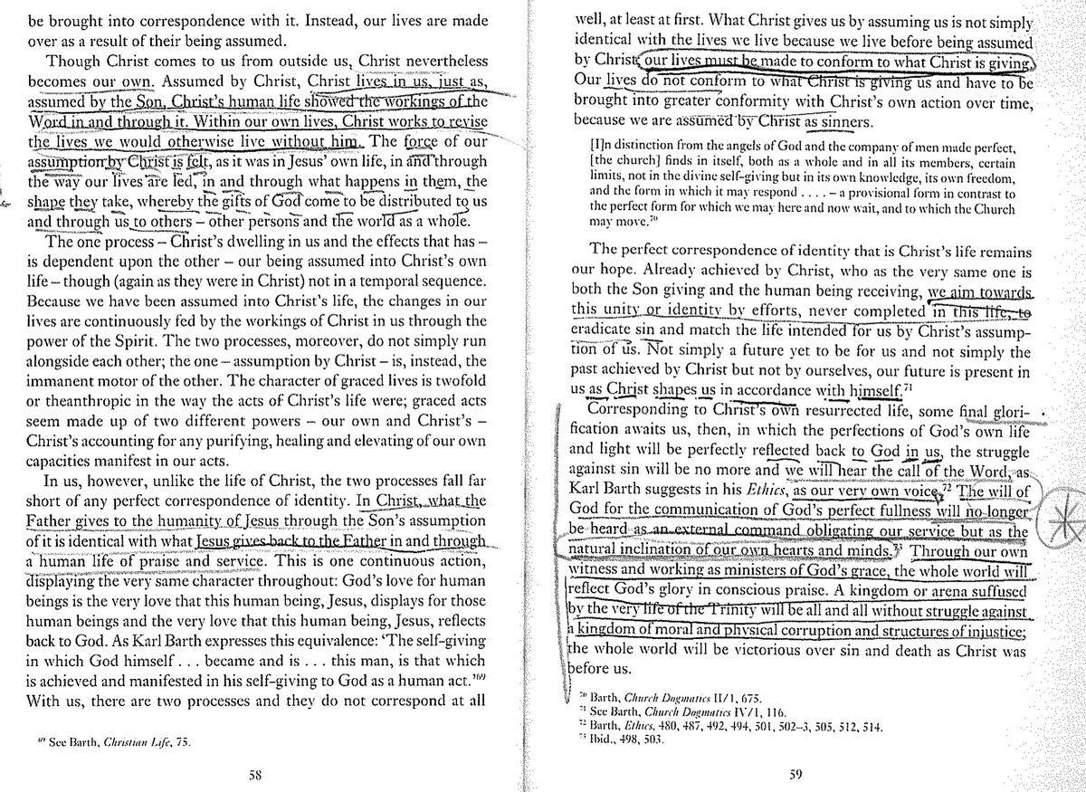 from
be brought into correspondence with it. Instead, our lives are made
over as a result of their being assumed.
Though Christ comes to us from outside us, Christ nevertheless
becomes our own. Assumed by Christ, Christ lives in us, just as,
assumed by the Son, Christ's human life showed the workings of the
Word in and through it. Within our own lives, Christ works to revise
the lives we would otherwise live without him. The force of our
assumption by Christ is felt, as it was in Jesus' own life, in and through
the way our lives are led, in and through what happens in them, the
shape they take, whereby the gifts of God come to be distributed to us
and through us to others - other persons and the world as a whole.
The one process - Christ's dwelling in us and the effects that has
is dependent upon the other our being assumed into Christ's own
life though (again as they were in Christ) not in a temporal sequence.
Because we have been assumed into Christ's life, the changes in our
lives are continuously fed by the workings of Christ in us through the
power of the Spirit. The two processes, moreover, do not simply run
alongside each other; the one- assumption by Christ - is, instead, the
immanent motor of the other. The character of graced lives is twofold
or theanthropic in the way the acts of Christ's life were; graced acts
seem made up of two different powers - our own and Christ's
Christ's accounting for any purifying, healing and elevating of our own
capacities manifest in our acts.
-
In us, however, unlike the life of Christ, the two processes fall far
short of any perfect correspondence of identity. In Christ, what the
Father gives to the humanity of Jesus through the Son's assumption
of it is identical with what Jesus gives back to the Father in and through
a human life of praise and service. This is one continuous action,
displaying the very same character throughout: God's love for human
beings is the very love that this human being, Jesus, displays for those
human beings and the very love that this human being, Jesus, reflects
back to God. As Karl Barth expresses this equivalence: 'The self-giving
in which God himself. . . became and is . . . this man, is that which
is achieved and manifested in his self-giving to God as a human act.”
With us, there are two processes and they do not correspond at all
269
well, at least at first. What Christ gives us by assuming us is not simply
identical with the lives we live because we live before being assumed
by Christ our lives must be made to conform to what Christ is giving
Our lives do not conform to what Christ is giving us and have to be
brought into greater conformity with Christ's own action over time,
because we are assumed by Christ as sinners.
[I]n distinction from the angels of God and the company of men made perfect,
[the church] finds in itself, both as a whole and in all its members, certain
limits, not in the divine self-giving but in its own knowledge, its own freedom,
and the form in which it may respond.... - a provisional form in contrast to
the perfect form for which we may here and now wait, and to which the Church
may move.
70
The perfect correspondence of identity that is Christ's life remains
our hope. Already achieved by Christ, who as the very same one is
both the Son giving and the human being receiving, we aim towards.
this unity or identity by efforts, never completed in this life, to
eradicate sin and match the life intended for us by Christ's assump-
tion of us. Not simply a future yet to be for us and not simply the
past achieved by Christ but not by ourselves, our future is present in
us as Christ shapes us in accordance with himself."
72
Corresponding to Christ's own resurrected life, some final glori-
fication awaits us, then, in which the perfections of God's own life
and light will be perfectly reflected back to God in us, the struggle
against sin will be no more and we will hear the call of the Word, as
Karl Barth suggests in his Ethics, as our very own voice 22 The will of
God for the communication of God's perfect fullness will no longer
be heard as an external command obligating our service but as the
natural inclination of our own hearts and minds. Through our own
witness and working as ministers of God's grace, the whole world will
reflect God's glory in conscious praise. A kingdom or arena suffused
by the very life of the Trinity will be all and all without struggle against
a kingdom of moral and physical corruption and structures of injustice;
the whole world will be victorious over sin and death as Christ was
before us.
Barth, Church Dogmatics II/1,675.
See Barth, Church Dogmatics IV/I, 116.
Barth, Ethics, 480, 487, 492, 494, 501, 502-3, 505, 512, 514.
73 Ibid., 498, 503.
*
See Barth, Christian Life, 75.
58
59