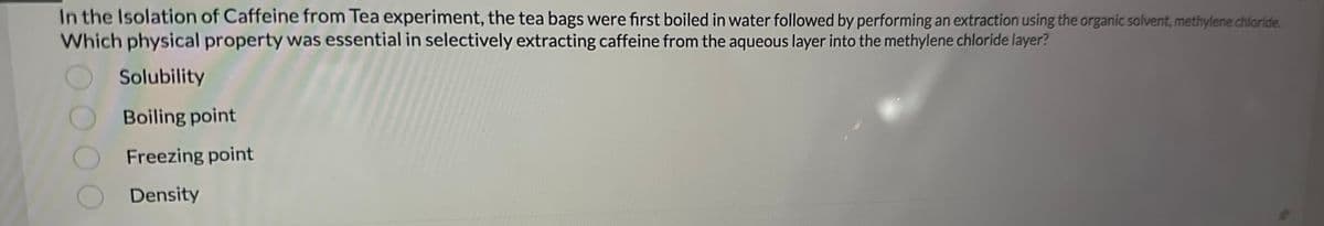 In the Isolation of Caffeine from Tea experiment, the tea bags were first boiled in water followed by performing an extraction using the organic solvent, methylene chloride.
Which physical property was essential in selectively extracting caffeine from the aqueous layer into the methylene chloride layer?
Solubility
Boiling point
Freezing point
Density