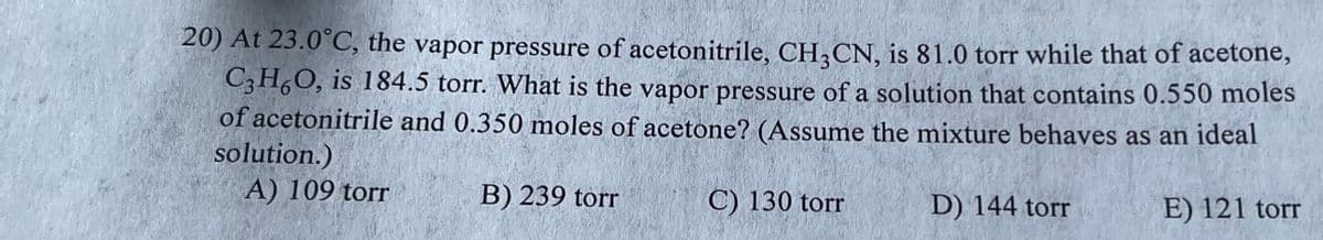 20) At 23.0°C, the vapor pressure of acetonitrile, CH3CN, is 81.0 torr while that of acetone,
C3H6O, is 184.5 torr. What is the vapor pressure of a solution that contains 0.550 moles
of acetonitrile and 0.350 moles of acetone? (Assume the mixture behaves as an ideal
solution.)
A) 109 torr
E) 121 torr
B) 239 torr
C) 130 torr
D) 144 torr