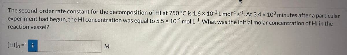 The second-order rate constant for the decomposition of HI at 750 °C is 1.6 x 10-3 L mol-¹ s¹. At 3.4 x 103 minutes after a particular
S
experiment had begun, the HI concentration was equal to 5.5 x 10-4 mol L-¹. What was the initial molar concentration of HI in the
reaction vessel?
[HI] = i
M