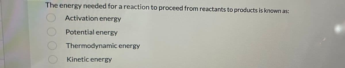 The energy needed for a reaction to proceed from reactants to products is known as:
Activation energy
Potential energy
Thermodynamic energy
Kinetic energy