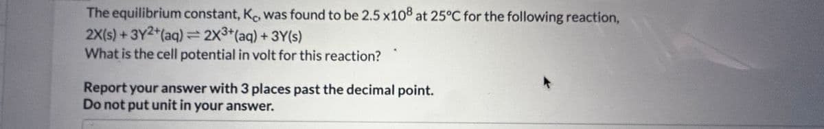 The equilibrium constant, K, was found to be 2.5 x108 at 25°C for the following reaction,
2X(s) + 3Y2+ (aq) = 2X³+ (aq) + 3Y(s)
What is the cell potential in volt for this reaction?
Report your answer with 3 places past the decimal point.
Do not put unit in your answer.