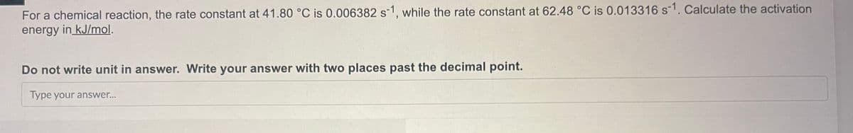 For a chemical reaction, the rate constant at 41.80 °C is 0.006382 s-1, while the rate constant at 62.48 °C is 0.013316 s-1. Calculate the activation
energy in kJ/mol.
Do not write unit in answer. Write your answer with two places past the decimal point.
Type your answer...