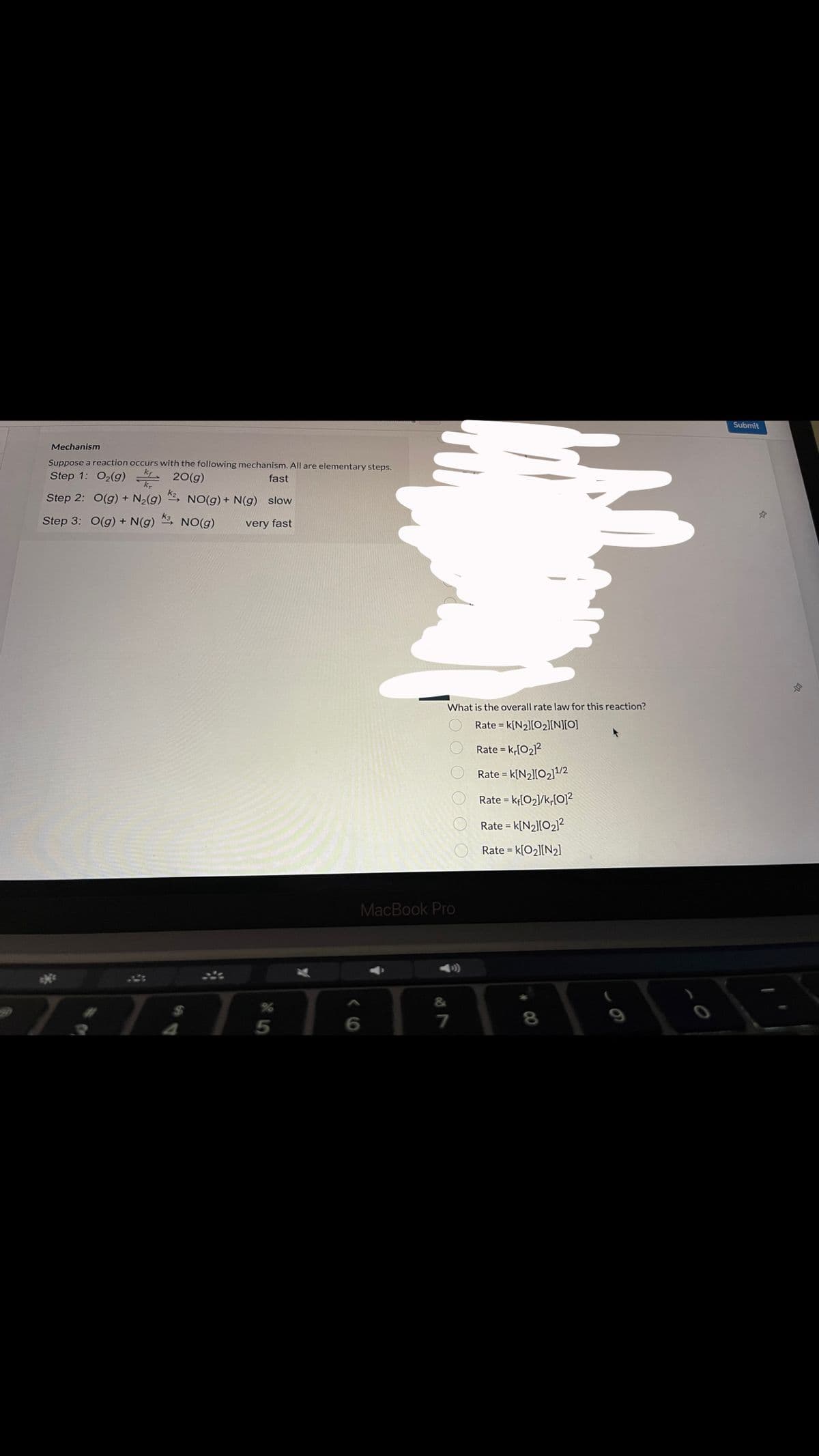 Mechanism
kr
Suppose a reaction occurs with the following mechanism. All are elementary steps.
Step 1: O₂(g) 20(g)
fast
Step 2: O(g) + N₂(g)
Step 3: O(g) + N(g)
К2 NO(g) + N(g) slow
NO(g) very fast
K3
$
5
6
What is the overall rate law for this reaction?
Rate = k[N₂][0₂][N][O]
Rate = kr[0₂]²
Rate = K[N₂][0₂]¹/2
Rate = kf[0₂]/k,[0]²
Rate = K[N₂][0₂]²
Rate = K[0₂][N₂]
0000
MacBook Pro
&
7
00
8
Submit