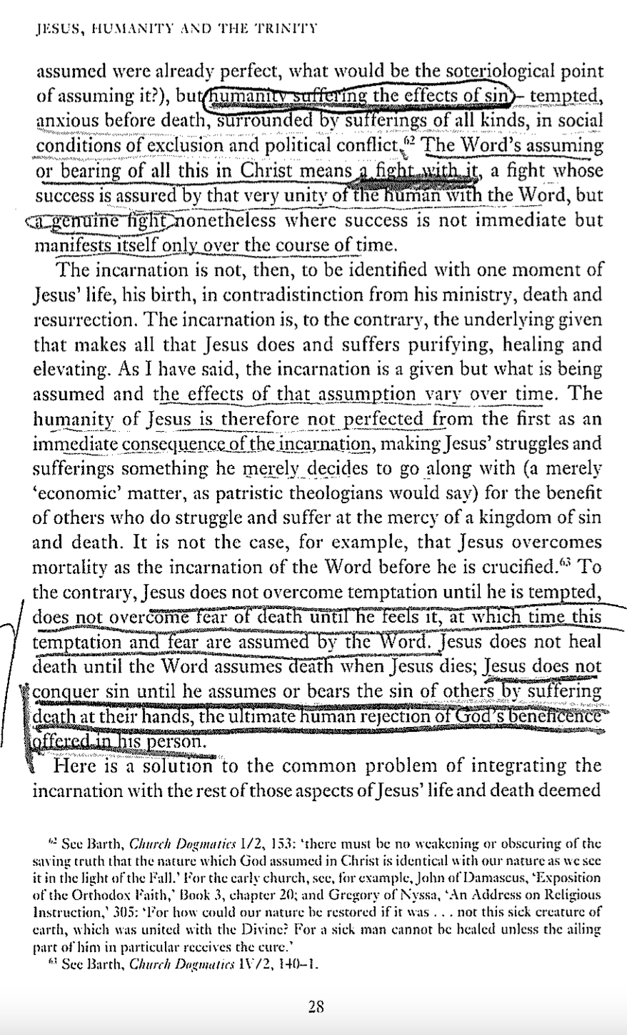 JESUS, HUMANITY AND THE TRINITY
assumed were already perfect, what would be the soteriological point
of assuming it?), but humanity suffering the effects of sin - tempted,
anxious before death, surrounded by sufferings of all kinds, in social
conditions of exclusion and political conflict. 2 The Word's assuming
or bearing of all this in Christ means a fight with it, a fight whose
success is assured by that very unity of the human with the Word, but
<a genuine fight nonetheless where success is not immediate but
manifests itself only over the course of time.
The incarnation is not, then, to be identified with one moment of
Jesus' life, his birth, in contradistinction from his ministry, death and
resurrection. The incarnation is, to the contrary, the underlying given
that makes all that Jesus does and suffers purifying, healing and
elevating. As I have said, the incarnation is a given but what is being
assumed and the effects of that assumption vary over time. The
humanity of Jesus is therefore not perfected from the first as an
immediate consequence of the incarnation, making Jesus' struggles and
sufferings something he merely decides to go along with (a merely
'economic' matter, as patristic theologians would say) for the benefit
of others who do struggle and suffer at the mercy of a kingdom of sin
and death. It is not the case, for example, that Jesus overcomes
mortality as the incarnation of the Word before he is crucified." To
the contrary, Jesus does not overcome temptation until he is tempted,
does not overcome fear of death until he feels it, at which time this
temptation and fear are assumed by the Word. Jesus does not heal
death until the Word assumes death when Jesus dies; Jesus does not
conquer sin until he assumes or bears the sin of others by suffering
death at their hands, the ultimate human rejection of God's beneficence
offered in his person.
Here is a solution to the common problem of integrating the
incarnation with the rest of those aspects of Jesus' life and death deemed
See Barth, Church Dogmatics 1/2, 153: 'there must be no weakening or obscuring of the
saving truth that the nature which God assumed in Christ is identical with our nature as we see
it in the light of the Fall.' For the carly church, sec, for example, John of Damascus, 'Exposition
of the Orthodox Faith,' Book 3, chapter 20; and Gregory of Nyssa, ‘An Address on Religious
Instruction, 305: For how could our nature be restored if it was... not this sick creature of
earth, which was united with the Divine? For a sick man cannot be healed unless the ailing
part of him in particular receives the cure."
See Barth, Church Dogmatics 1V/2, 140-1.
28