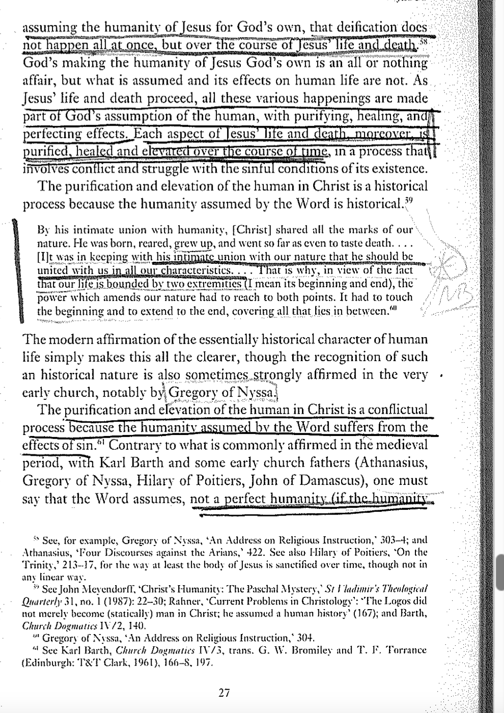 58
assuming the humanity of Jesus for God's own, that deification does
not happen all at once, but over the course of Jesus' life and death.
God's making the humanity of Jesus God's own is an all or nothing
affair, but what is assumed and its effects on human life are not. As.
Jesus' life and death proceed, all these various happenings are made
part of God's assumption of the human, with purifying, healing, and
perfecting effects. Each aspect of Jesus' life and death, moreover, is
purified, healed and elevated over the course of time, in a process that
involves conflict and struggle with the sinful conditions of its existence.
The purification and elevation of the human in Christ is a historical
process because the humanity assumed by the Word is historical. 59
By his intimate union with humanity, [Christ] shared all the marks of our
nature. He was born, reared, grew up, and went so far as even to taste death. . . .
[I]t was in keeping with his intimate union with our nature that he should be
united with us in all our characteristics.... That is why, in view of the fact
that our life is bounded by two extremities (I mean its beginning and end), the
power which amends our nature had to reach to both points. It had to touch
the beginning and to extend to the end, covering all that lies in between.""
The modern affirmation of the essentially historical character of human
life simply makes this all the clearer, though the recognition of such
an historical nature is also sometimes strongly affirmed in the very
early church, notably by Gregory of Nyssa.
The purification and elevation of the human in Christ is a conflictual
process because the humanity assumed by the Word suffers from the
effects of sin." Contrary to what is commonly affirmed in the medieval
period, with Karl Barth and some early church fathers (Athanasius,
Gregory of Nyssa, Hilary of Poitiers, John of Damascus), one must
say that the Word assumes, not a perfect humanity (if the humanity
See, for example, Gregory of Nyssa, 'An Address on Religious Instruction,' 303-4; and
Athanasius, Four Discourses against the Arians,' 422. See also Hilary of Poitiers, ‘On the
Trinity, 213-17, for the way at least the body of Jesus is sanctified over time, though not in
any linear way.
39 See John Meyendorff, ‘Christ's Humanity: The Paschal Mystery, St Vladimir's Theological
Quarterly 31, no. 1 (1987): 22–30; Rahner, 'Current Problems in Christology": "The Logos did
not merely become (statically) man in Christ; he assumed a human history' (167); and Barth,
Church Dogmatics IV/2, 140.
Gregory of Nyssa, 'An Address on Religious Instruction,* 304.
See Karl Barth, Church Dogmatics IV/3, trans. G. W. Bromiley and T. F. Torrance
(Edinburgh: T&T Clark, 1961), 166–8, 197.
27