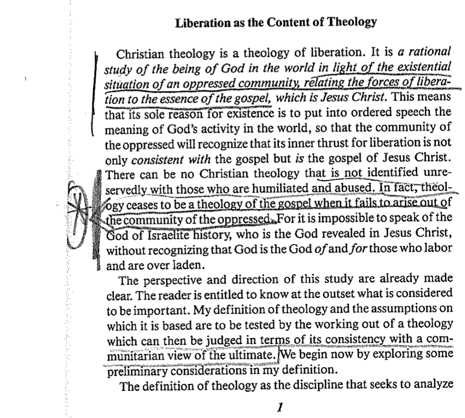 Liberation as the Content of Theology
Christian theology is a theology of liberation. It is a rational
study of the being of God in the world in light of the existential
situation of an oppressed community, relating the forces of libera-
tion to the essence of the gospel, which is Jesus Christ. This means
that its sole reason for existence is to put into ordered speech the
meaning of God's activity in the world, so that the community of
the oppressed will recognize that its inner thrust for liberation is not
only consistent with the gospel but is the gospel of Jesus Christ.
There can be no Christian theology that is not identified unre-
servedly with those who are humiliated and abused. In fact, theol-
ogy ceases to be a theology of the gospel when it fails to arise out of
the community of the oppressed. For it is impossible to speak of the
God of Israelite history, who is the God revealed in Jesus Christ,
without recognizing that God is the God of and for those who labor
and are over laden.
The perspective and direction of this study are already made
clear. The reader is entitled to know at the outset what is considered
to be important. My definition of theology and the assumptions on
which it is based are to be tested by the working out of a theology
which can then be judged in terms of its consistency with a com-
munitarian view of the ultimate. We begin now by exploring some
preliminary considerations in my definition.
A
The definition of theology as the discipline that seeks to analyze
1