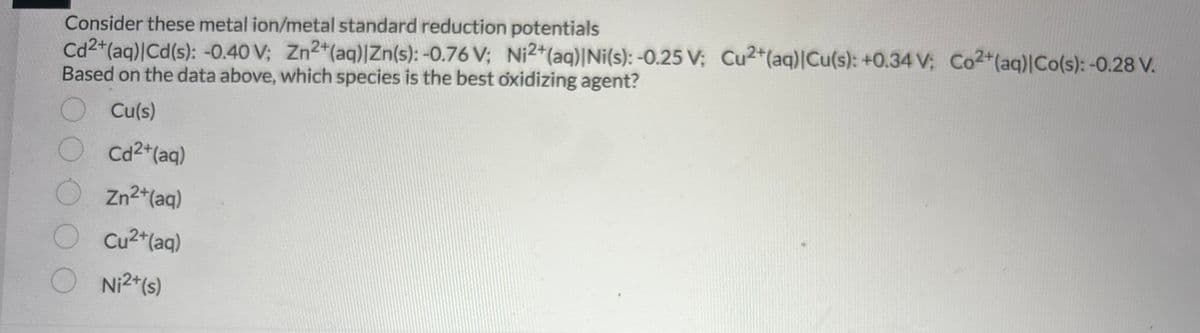 Consider these metal ion/metal standard reduction potentials
Cd2+ (aq)|Cd(s): -0.40 V; Zn2+ (aq)|Zn(s): -0.76 V; Ni2+ (aq)|Ni(s): -0.25 V; Cu2+ (aq) |Cu(s): +0.34 V; Co2+ (aq)|Co(s): -0.28 V.
Based on the data above, which species is the best oxidizing agent?
Cu(s)
Cd²+ (aq)
Zn²+ (aq)
Cu²+(aq)
Ni2+(s)
O