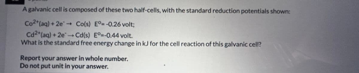 A galvanic cell is composed of these two half-cells, with the standard reduction potentials shown:
Co2+ (aq) + 2e → Co(s) Eº=-0.26 volt;
Cd2+ (aq) + 2e → Cd(s) Eº=-0.44 volt.
What is the standard free energy change in kJ for the cell reaction of this galvanic cell?
Report your answer in whole number.
Do not put unit in your answer.