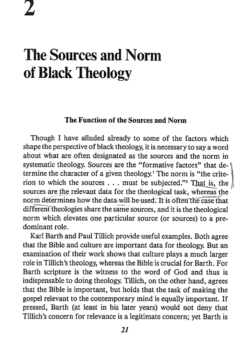 The Sources and Norm
of Black Theology
The Function of the Sources and Norm
Though I have alluded already to some of the factors which
shape the perspective of black theology, it is necessary to say a word
about what are often designated as the sources and the norm in
systematic theology. Sources are the "formative factors" that de- \
termine the character of a given theology.' The norm is "the crite-
rion to which the sources . . . must be subjected." That is, the
sources are the relevant data for the theological task, whereas the
norm determines how the data will be used. It is often the case that
different theologies share the same sources, and it is the theological
norm which elevates one particular source (or sources) to a pre-
dominant role.
Karl Barth and Paul Tillich provide useful examples. Both agree
that the Bible and culture are important data for theology. But an
examination of their work shows that culture plays a much larger
role in Tillich's theology, whereas the Bible is crucial for Barth. For
Barth scripture is the witness to the word of God and thus is
indispensable to doing theology. Tillich, on the other hand, agrees
that the Bible is important, but holds that the task of making the
gospel relevant to the contemporary mind is equally important. If
pressed, Barth (at least in his later years) would not deny that
Tillich's concern for relevance is a legitimate concern; yet Barth is
21