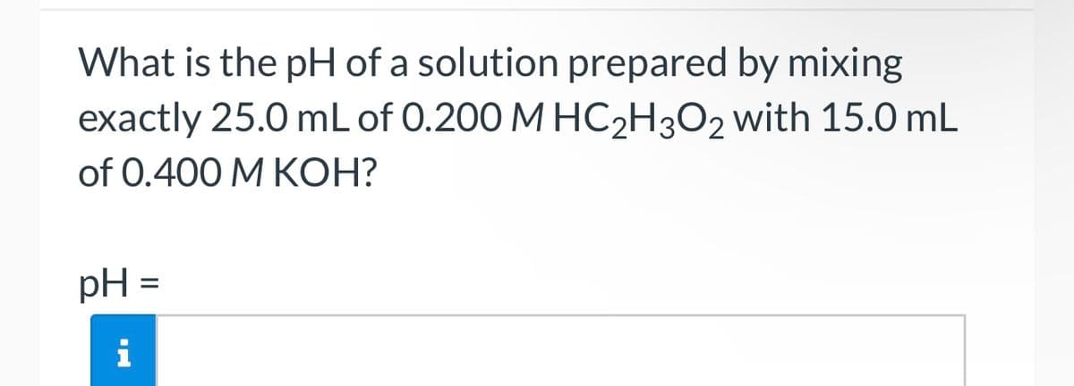 What is the pH of a solution prepared by mixing
exactly 25.0 mL of 0.200 M HC2H3O2 with 15.0 mL
of 0.400 M KOH?
pH =
i