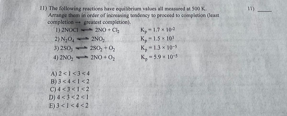 11) The following reactions have equilibrium values all measured at 500 K.
Arrange them in order of increasing tendency to proceed to completion (least
completion ->> greatest completion).
1) 2NOCI
2NO + Cl₂
2) N₂O4
3) 2SO3
4) 2NO₂
2NO₂
2SO2 + 0₂
2NO + O₂
A) 2<1<3<4
B) 3<4<1<2
C) 4 <3 <1<2
D) 4<3<2<1
E) 3 <1<4 <2
1
K₂ = 1.7 x 10-2
Kp = 1.5 × 103
Kp = 1.3 × 10-5
Kp = 5.9 × 10-5
11)